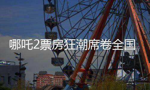 哪吒2票房狂潮席卷全國(guó)，最終或突破十五億大關(guān)——影評(píng)與觀察報(bào)告