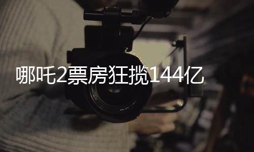 哪吒2票房狂攬144億，刷新影壇記錄！