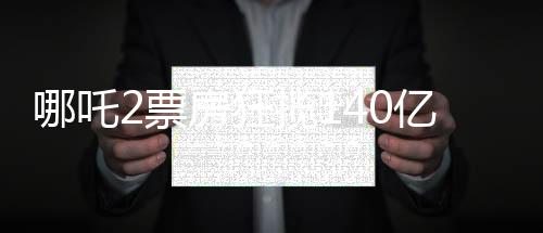 哪吒2票房狂攬140億元，打破記錄創(chuàng)造新神話