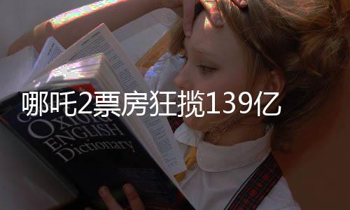 哪吒2票房狂攬139億元，刷新多項記錄