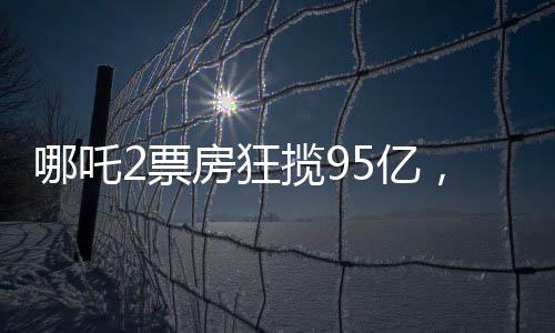 哪吒2票房狂攬95億，餃子背后的分成竟達1.35億