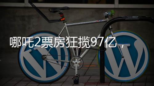 哪吒2票房狂攬97億，刷新多項(xiàng)記錄