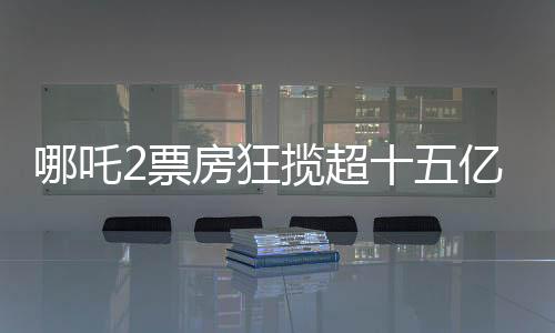 哪吒2票房狂攬超十五億大關(guān)，創(chuàng)造神話般成績(jī)！
