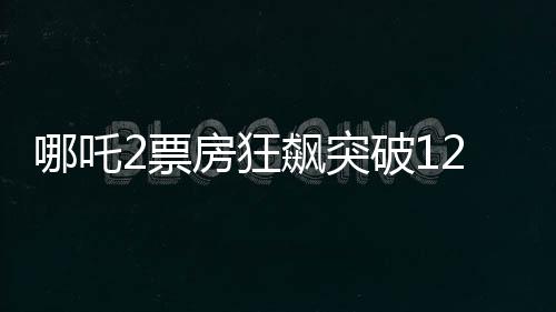 哪吒2票房狂飆突破120億，創(chuàng)國產動畫新里程碑