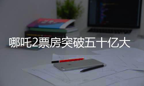 哪吒2票房突破五十億大關(guān)，掀起新一輪觀影熱潮