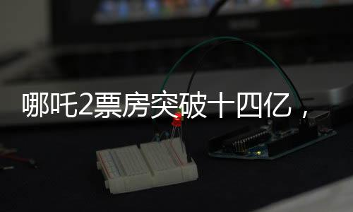 哪吒2票房突破十四億，探尋國產(chǎn)動漫背后的輝煌數(shù)據(jù)傳奇