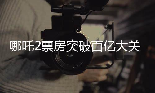 哪吒2票房突破百億大關(guān)，創(chuàng)下了驚人的電影記錄