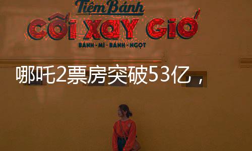哪吒2票房突破53億，刷新多項記錄，成為年度熱門話題