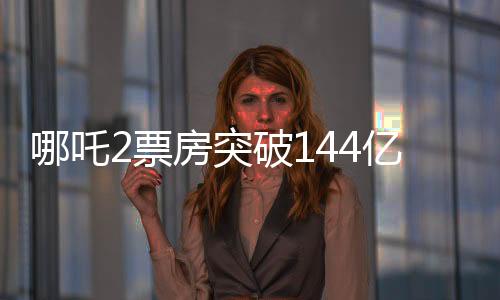 哪吒2票房突破144億，刷新多項(xiàng)記錄，成為年度熱門話題焦點(diǎn)！