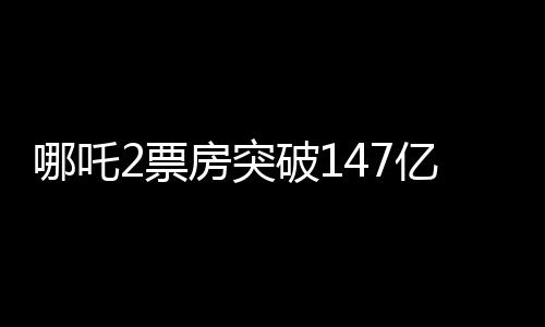 哪吒2票房突破147億，刷新多項(xiàng)記錄，成為年度熱門話題