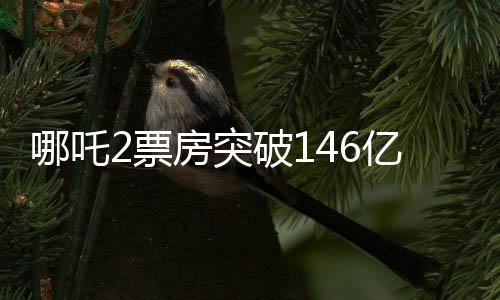 哪吒2票房突破146億，刷新紀(jì)錄引領(lǐng)觀影熱潮