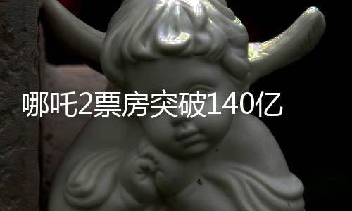 哪吒2票房突破140億，刷新紀(jì)錄，引領(lǐng)暑期檔熱潮