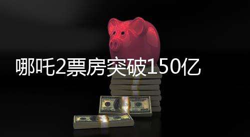 哪吒2票房突破150億，創(chuàng)紀(jì)錄的傳奇再現(xiàn)