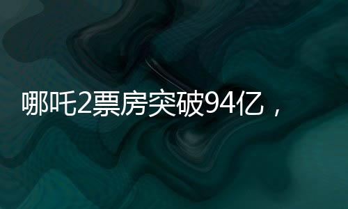 哪吒2票房突破94億，刷新多項紀錄
