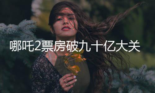 哪吒2票房破九十億大關(guān)，締造電影界神話