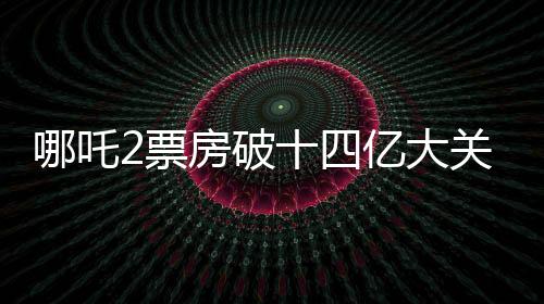 哪吒2票房破十四億大關(guān)，刷新多項記錄