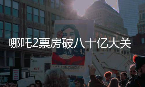 哪吒2票房破八十億大關(guān)，刷新多項(xiàng)記錄