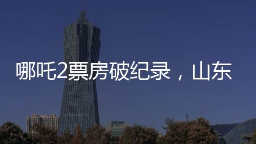 哪吒2票房破紀錄，山東榮登全國票房貢獻榜首