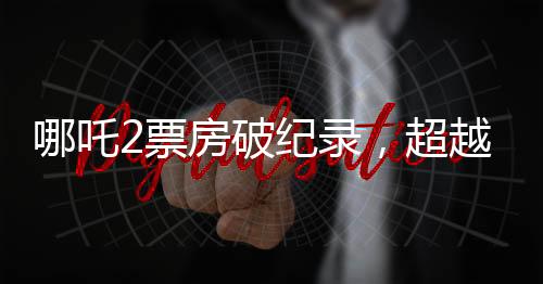 哪吒2票房破紀(jì)錄，超越百億大關(guān)，引發(fā)觀影熱潮