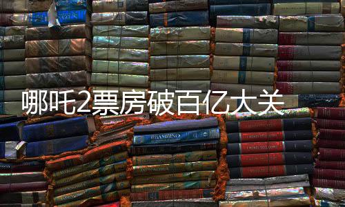 哪吒2票房破百億大關(guān) 沖擊全球影史前六的壯麗風(fēng)云