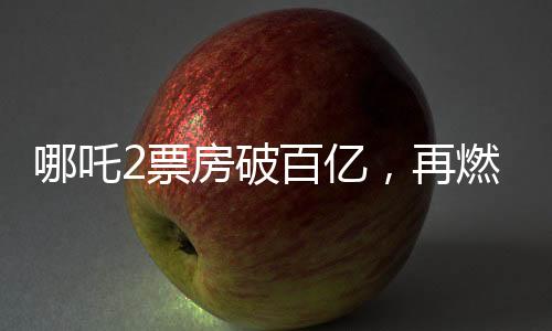 哪吒2票房破百億，再燃國漫IP狂潮！一二三四五六七八九十探秘成功背后故事