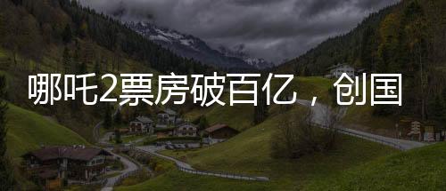 哪吒2票房破百億，創(chuàng)國(guó)產(chǎn)動(dòng)畫新里程碑