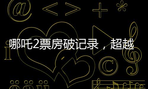 哪吒2票房破記錄，超越134億，引爆夏日檔！