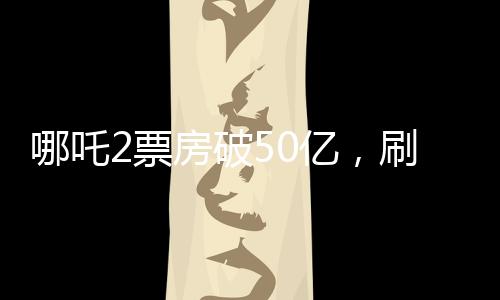 哪吒2票房破50億，刷新多項記錄，成為年度最大黑馬！