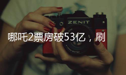 哪吒2票房破53億，刷新多項(xiàng)記錄，成為年度最熱電影
