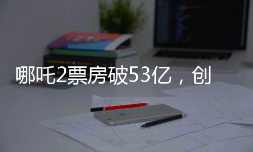 哪吒2票房破53億，創(chuàng)動畫電影新紀(jì)錄
