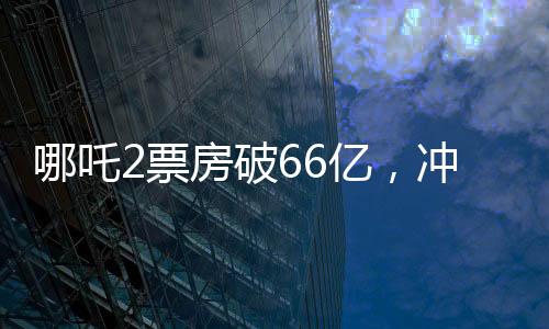 哪吒2票房破66億，沖刺百億票房——中國電影市場(chǎng)的奇跡