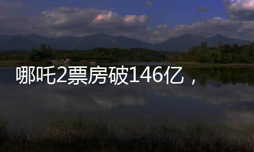 哪吒2票房破146億，刷新紀(jì)錄，引領(lǐng)國產(chǎn)動畫新篇章