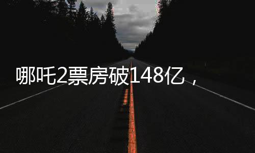 哪吒2票房破148億，沖擊全球前六、中國電影市場再創(chuàng)新高