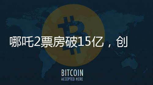哪吒2票房破15億，創(chuàng)國產(chǎn)動畫新紀錄