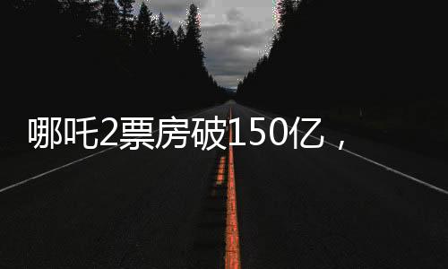 哪吒2票房破150億，掀起觀影狂潮，成就影視傳奇