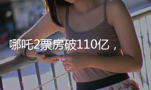 哪吒2票房破110億，掀起全民觀影狂潮