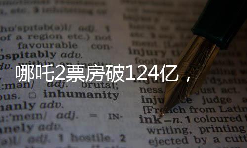 哪吒2票房破124億，刷新紀錄，引領暑期檔熱潮