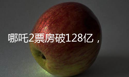 哪吒2票房破128億，再創(chuàng)國產(chǎn)動畫新紀(jì)錄