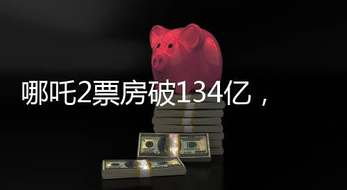 哪吒2票房破134億，刷新紀錄，引領暑期檔熱潮