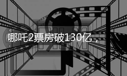 哪吒2票房破130億，刷新紀錄，引領(lǐng)觀影狂潮