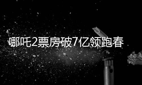 哪吒2票房破7億領(lǐng)跑春節(jié)檔，燃起新春觀影熱潮