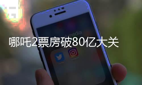 哪吒2票房破80億大關(guān)，刷新多項(xiàng)記錄