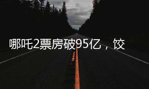 哪吒2票房破95億，餃子導(dǎo)演分賬可觀