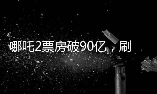 哪吒2票房破90億，刷新紀錄，引領國漫新紀元