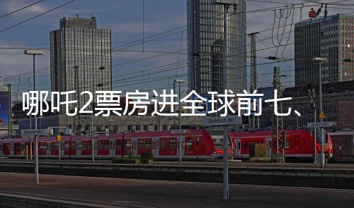 哪吒2票房進全球前七、中國電影再創(chuàng)輝煌