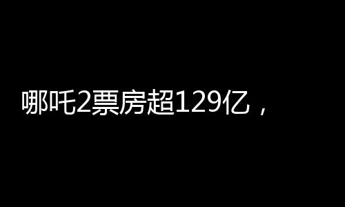 哪吒2票房超129億，刷新紀(jì)錄，引領(lǐng)新一波觀影熱潮