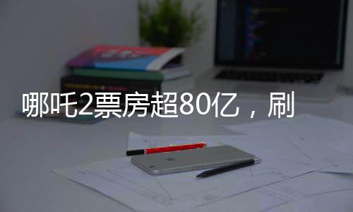 哪吒2票房超80億，刷新紀(jì)錄，成為年度票房黑馬