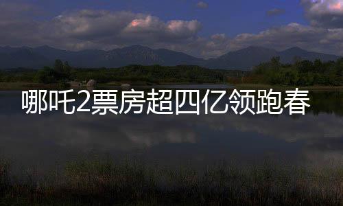 哪吒2票房超四億領(lǐng)跑春節(jié)檔，春節(jié)檔電影市場迎來新霸主