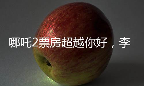 哪吒2票房超越你好，李煥英，電影市場的嶄新篇章