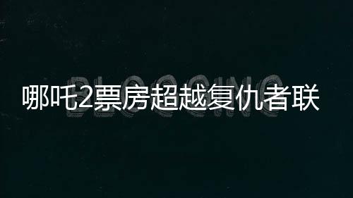 哪吒2票房超越復(fù)仇者聯(lián)盟4，再創(chuàng)國(guó)產(chǎn)動(dòng)畫新紀(jì)錄